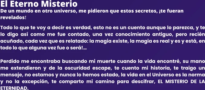 El Eterno Misterio De un mundo en otro universo, me pidieron que estos secretos, ¡te fueran revelados! Todo lo que te voy a decir es verdad, esto no es un cuento aunque lo parezca, y te lo digo así como me fue contado, una vez conocimiento antiguo, pero recién acuñado, cada vez que es relatado: la magia existe, la magia es real y es y está, en todo lo que alguna vez fue o será!…  Perdido me encontraba buscando mi muerte cuando la vida encontré, su mano me extendieron y de la oscuridad escape, te cuento mi historia, te traigo un mensaje, no estamos y nunca lo hemos estado, la vida en el Universo es la norma y no la excepción, te comparto mi camino para descifrar, EL MISTERIO DE LA ETERNIDAD.