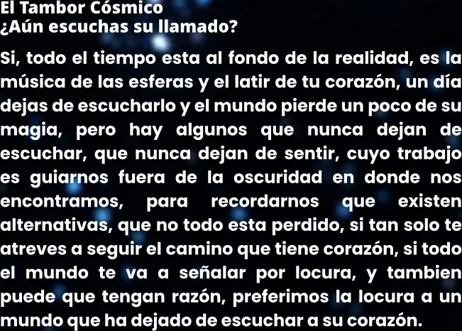 El Tambor Cósmico ¿Aún escuchas su llamado? Si, todo el tiempo esta al fondo de la realidad, es la música de las esferas y el latir de tu corazón, un día dejas de escucharlo y el mundo pierde un poco de su magia, pero hay algunos que nunca dejan de escuchar, que nunca dejan de sentir, cuyo trabajo es guiarnos fuera de la oscuridad en donde nos encontramos, para recordarnos que existen alternativas, que no todo esta perdido, si tan solo te atreves a seguir el camino que tiene corazón, si todo el mundo te va a señalar por locura, y tambien puede que tengan razón, preferimos la locura a un mundo que ha dejado de escuchar a su corazón.