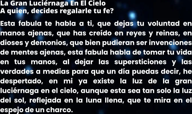 La Gran Luciérnaga En El Cielo A quien, decides regalarle tu fe? Esta fabula te habla a ti, que dejas tu voluntad en manos ajenas, que has creído en reyes y reinas, en dioses y demonios, que bien pudieran ser invenciones de mentes ajenas, esta fabula habla de tomar tu vida en tus manos, al dejar las supersticiones y las verdades a medias para que un día puedas decir, he despertado, en mi ya existe la luz de la gran luciérnaga en el cielo, aunque esta sea tan solo la luz del sol, reflejada en la luna llena, que te mira en el espejo de un charco.
