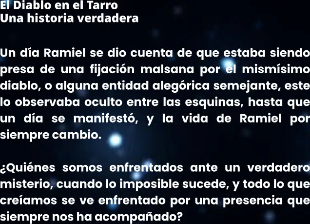 El Diablo en el Tarro Una historia verdadera  Un día Ramiel se dio cuenta de que estaba siendo presa de una fijación malsana por el mismísimo diablo, o alguna entidad alegórica semejante, este lo observaba oculto entre las esquinas, hasta que un día se manifestó, y la vida de Ramiel por siempre cambio.  ¿Quiénes somos enfrentados ante un verdadero misterio, cuando lo imposible sucede, y todo lo que creíamos se ve enfrentado por una presencia que siempre nos ha acompañado?